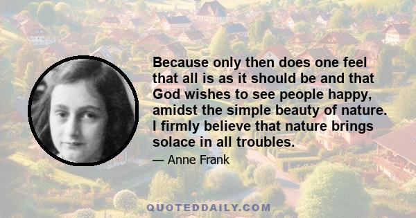 Because only then does one feel that all is as it should be and that God wishes to see people happy, amidst the simple beauty of nature. I firmly believe that nature brings solace in all troubles.