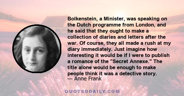 Bolkenstein, a Minister, was speaking on the Dutch programme from London, and he said that they ought to make a collection of diaries and letters after the war. Of course, they all made a rush at my diary immediately.