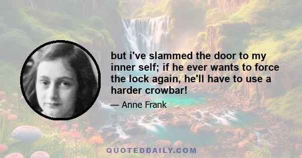 but i've slammed the door to my inner self; if he ever wants to force the lock again, he'll have to use a harder crowbar!