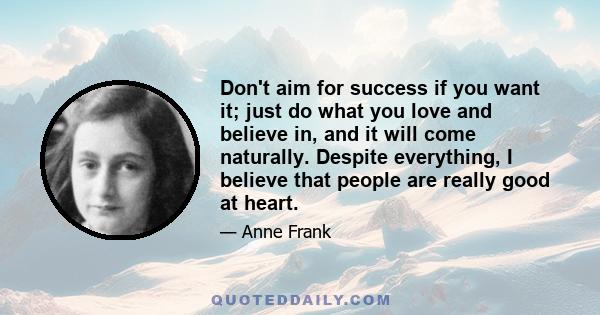 Don't aim for success if you want it; just do what you love and believe in, and it will come naturally. Despite everything, I believe that people are really good at heart.