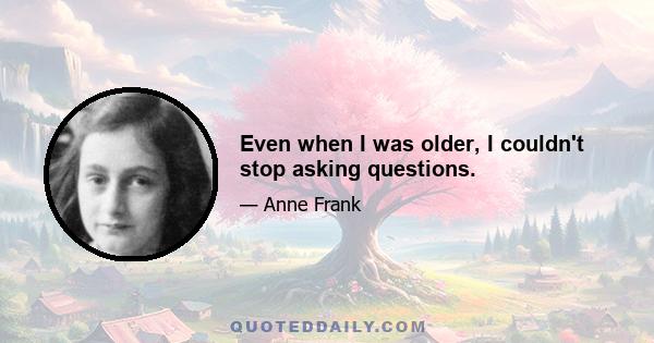 Even when I was older, I couldn't stop asking questions.