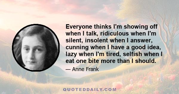 Everyone thinks I'm showing off when I talk, ridiculous when I'm silent, insolent when I answer, cunning when I have a good idea, lazy when I'm tired, selfish when I eat one bite more than I should.