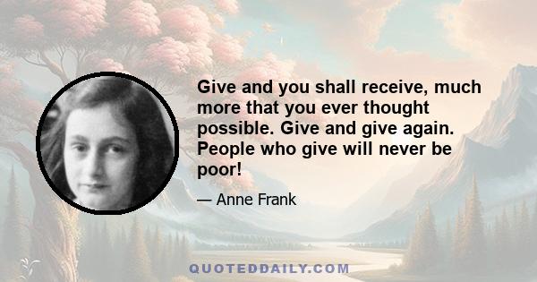 Give and you shall receive, much more that you ever thought possible. Give and give again. People who give will never be poor!