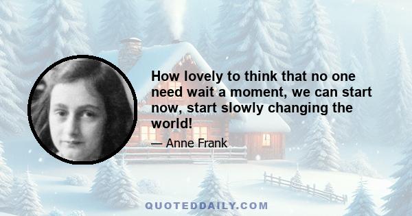 How lovely to think that no one need wait a moment, we can start now, start slowly changing the world!