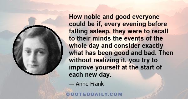 How noble and good everyone could be if, every evening before falling asleep, they were to recall to their minds the events of the whole day and consider exactly what has been good and bad. Then without realizing it,