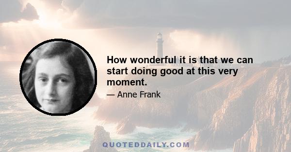 How wonderful it is that we can start doing good at this very moment.