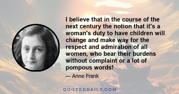 I believe that in the course of the next century the notion that it's a woman's duty to have children will change and make way for the respect and admiration of all women, who bear their burdens without complaint or a