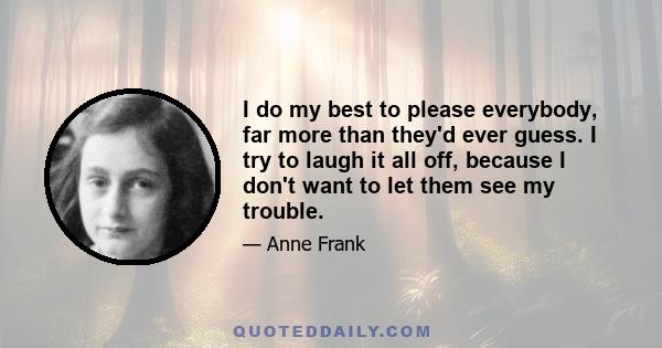 I do my best to please everybody, far more than they'd ever guess. I try to laugh it all off, because I don't want to let them see my trouble.