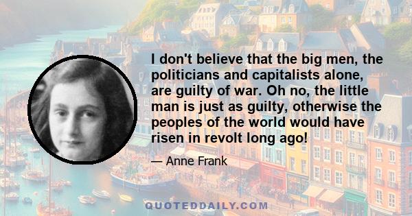 I don't believe that the big men, the politicians and capitalists alone, are guilty of war. Oh no, the little man is just as guilty, otherwise the peoples of the world would have risen in revolt long ago!