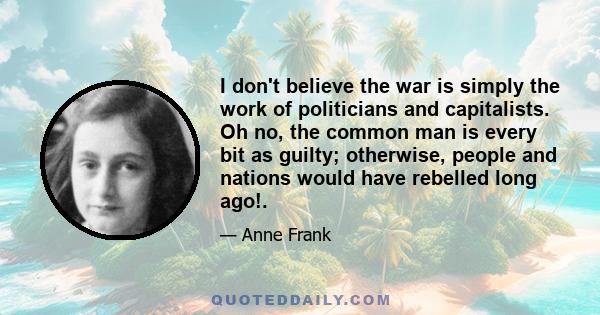 I don't believe the war is simply the work of politicians and capitalists. Oh no, the common man is every bit as guilty; otherwise, people and nations would have rebelled long ago!.