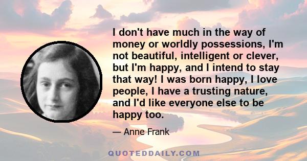 I don't have much in the way of money or worldly possessions, I'm not beautiful, intelligent or clever, but I'm happy, and I intend to stay that way! I was born happy, I love people, I have a trusting nature, and I'd