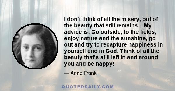 I don't think of all the misery, but of the beauty that still remains....My advice is: Go outside, to the fields, enjoy nature and the sunshine, go out and try to recapture happiness in yourself and in God. Think of all 