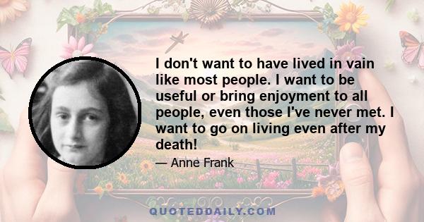 I don't want to have lived in vain like most people. I want to be useful or bring enjoyment to all people, even those I've never met. I want to go on living even after my death!