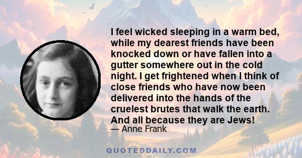 I feel wicked sleeping in a warm bed, while my dearest friends have been knocked down or have fallen into a gutter somewhere out in the cold night. I get frightened when I think of close friends who have now been