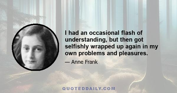 I had an occasional flash of understanding, but then got selfishly wrapped up again in my own problems and pleasures.