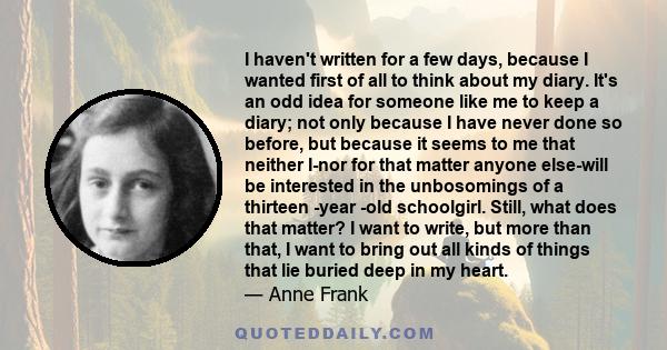 I haven't written for a few days, because I wanted first of all to think about my diary. It's an odd idea for someone like me to keep a diary; not only because I have never done so before, but because it seems to me