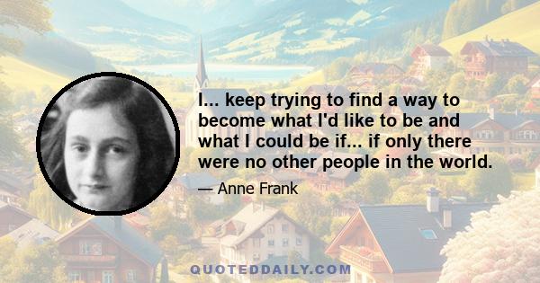 I... keep trying to find a way to become what I'd like to be and what I could be if... if only there were no other people in the world.