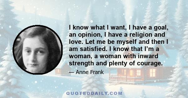 I know what I want, I have a goal, an opinion, I have a religion and love. Let me be myself and then I am satisfied. I know that I’m a woman, a woman with inward strength and plenty of courage.