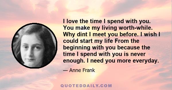 I love the time I spend with you. You make my living worth-while. Why dint I meet you before. I wish I could start my life From the beginning with you because the time I spend with you is never enough. I need you more