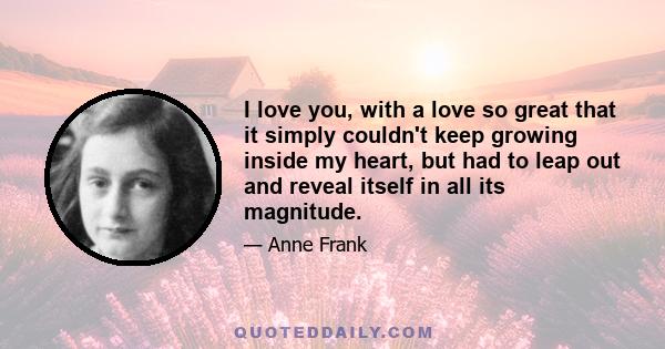 I love you, with a love so great that it simply couldn't keep growing inside my heart, but had to leap out and reveal itself in all its magnitude.