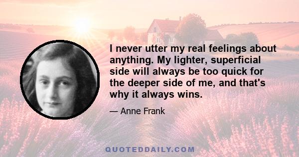 I never utter my real feelings about anything. My lighter, superficial side will always be too quick for the deeper side of me, and that's why it always wins.