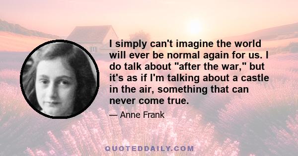 I simply can't imagine the world will ever be normal again for us. I do talk about after the war, but it's as if I'm talking about a castle in the air, something that can never come true.