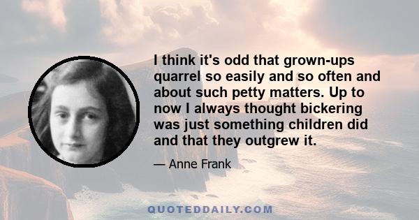 I think it's odd that grown-ups quarrel so easily and so often and about such petty matters. Up to now I always thought bickering was just something children did and that they outgrew it.