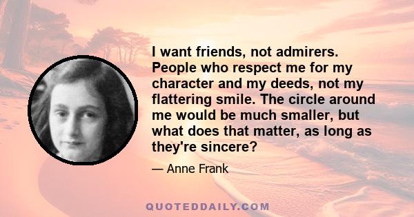 I want friends, not admirers. People who respect me for my character and my deeds, not my flattering smile. The circle around me would be much smaller, but what does that matter, as long as they're sincere?