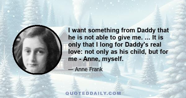 I want something from Daddy that he is not able to give me. ... It is only that I long for Daddy's real love: not only as his child, but for me - Anne, myself.