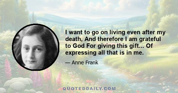 I want to go on living even after my death, And therefore I am grateful to God For giving this gift... Of expressing all that is in me.