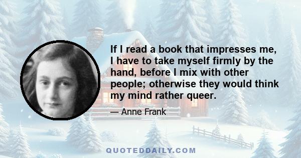 If I read a book that impresses me, I have to take myself firmly by the hand, before I mix with other people; otherwise they would think my mind rather queer.