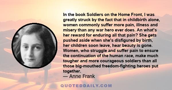 In the book Soldiers on the Home Front, I was greatly struck by the fact that in childbirth alone, women commonly suffer more pain, illness and misery than any war hero ever does. An what's her reward for enduring all