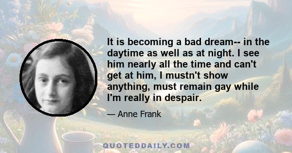 It is becoming a bad dream-- in the daytime as well as at night. I see him nearly all the time and can't get at him, I mustn't show anything, must remain gay while I'm really in despair.