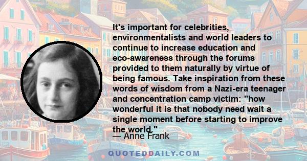 It's important for celebrities, environmentalists and world leaders to continue to increase education and eco-awareness through the forums provided to them naturally by virtue of being famous. Take inspiration from