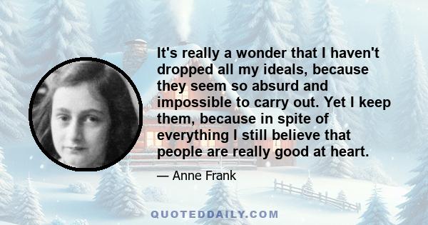 It's really a wonder that I haven't dropped all my ideals, because they seem so absurd and impossible to carry out. Yet I keep them, because in spite of everything I still believe that people are really good at heart.