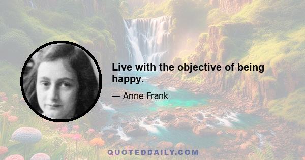 Live with the objective of being happy.