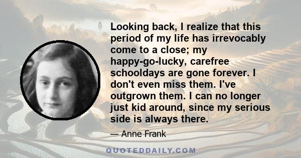 Looking back, I realize that this period of my life has irrevocably come to a close; my happy-go-lucky, carefree schooldays are gone forever. I don't even miss them. I've outgrown them. I can no longer just kid around,