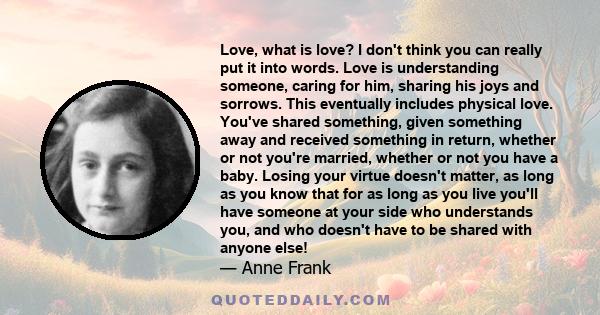 Love, what is love? I don't think you can really put it into words. Love is understanding someone, caring for him, sharing his joys and sorrows. This eventually includes physical love. You've shared something, given