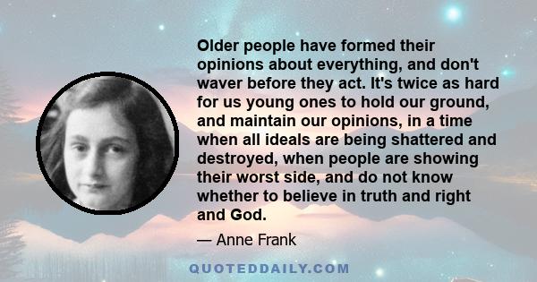 Older people have formed their opinions about everything, and don't waver before they act. It's twice as hard for us young ones to hold our ground, and maintain our opinions, in a time when all ideals are being