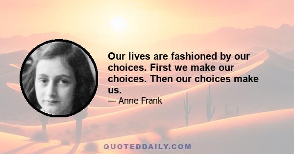 Our lives are fashioned by our choices. First we make our choices. Then our choices make us.