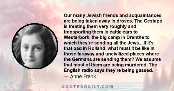 Our many Jewish friends and acquaintances are being taken away in droves. The Gestapo is treating them very roughly and transporting them in cattle cars to Westerbork, the big camp in Drenthe to which they're sending