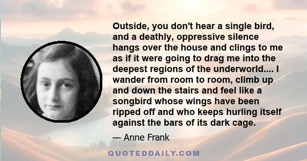 Outside, you don't hear a single bird, and a deathly, oppressive silence hangs over the house and clings to me as if it were going to drag me into the deepest regions of the underworld.... I wander from room to room,