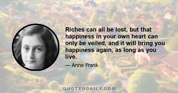 Riches can all be lost, but that happiness in your own heart can only be veiled, and it will bring you happiness again, as long as you live.