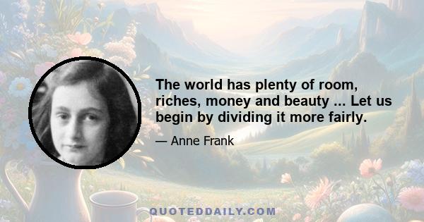 The world has plenty of room, riches, money and beauty ... Let us begin by dividing it more fairly.