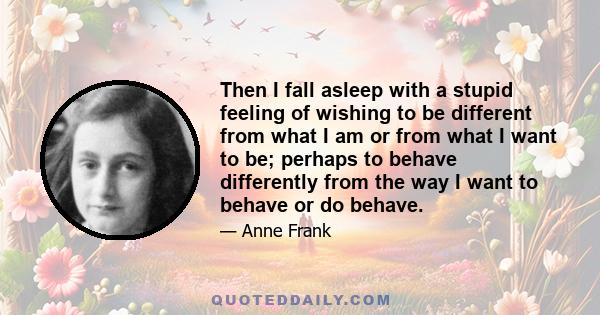 Then I fall asleep with a stupid feeling of wishing to be different from what I am or from what I want to be; perhaps to behave differently from the way I want to behave or do behave.