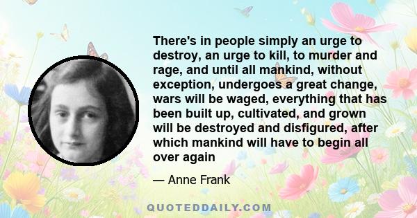 There's in people simply an urge to destroy, an urge to kill, to murder and rage, and until all mankind, without exception, undergoes a great change, wars will be waged, everything that has been built up, cultivated,