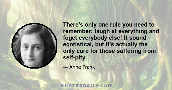 There's only one rule you need to remember: laugh at everything and foget everybody else! It sound egotistical, but it's actually the only cure for those suffering from self-pity.