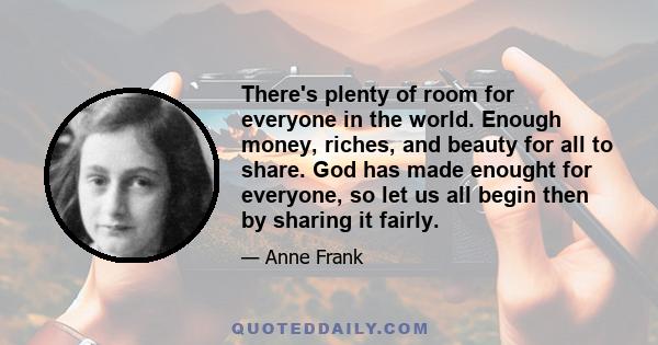 There's plenty of room for everyone in the world. Enough money, riches, and beauty for all to share. God has made enought for everyone, so let us all begin then by sharing it fairly.