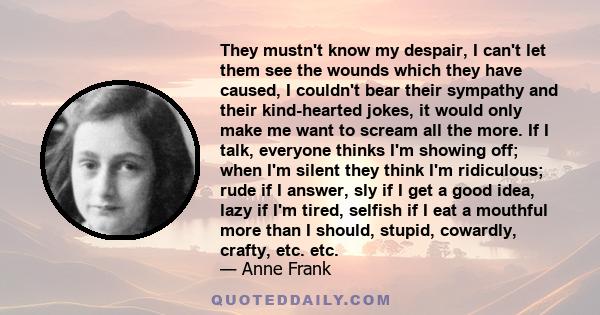 They mustn't know my despair, I can't let them see the wounds which they have caused, I couldn't bear their sympathy and their kind-hearted jokes, it would only make me want to scream all the more. If I talk, everyone