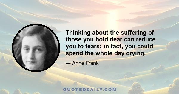 Thinking about the suffering of those you hold dear can reduce you to tears; in fact, you could spend the whole day crying.